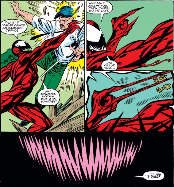 Carnage lifts up his victim and pins him to the wall, saying " 'Why?' 'cause law's an illusion, Chip-o! An' order's nothing but a TV fantasy!" As Carnage stabs him in the face with his sharp fingers (the gore is off-panel) he says "Why am I killin' you Cap'n Chips? That's easy. I'm killin' you..." The final panel shows only his completely black smile and pointed teeth, as if this is the last thing the victim sees before he dies, " 'Cause I CAN!"