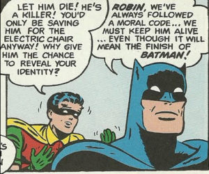 In an older art-style Batman comic, Robin says "Let him die! He's a killer! You'd only be saving him for the electric chair anyways! Why give him the chance to reveal your identity?" Looking away, Batman stoically replies "Robin, we've always followed a moral code... We must keep him alive... Even though it will mean the finish of Batman!"